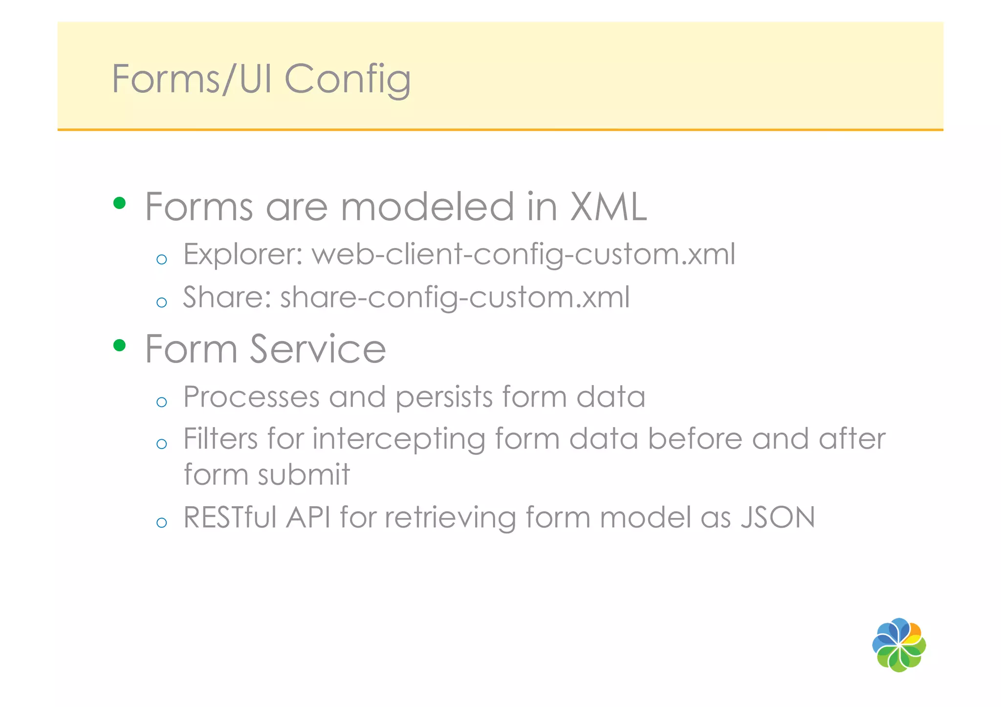 Forms/UI Config


•  Forms are modeled in XML
  o    Explorer: web-client-config-custom.xml
  o    Share: share-config-custom.xml
•  Form Service
  o    Processes and persists form data
  o    Filters for intercepting form data before and after
       form submit
  o    RESTful API for retrieving form model as JSON
 