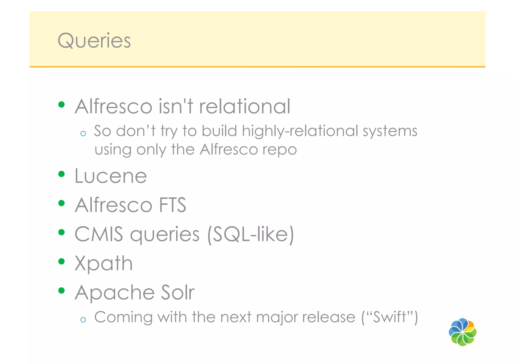 Queries


•  Alfresco isn't relational
  o    So don’t try to build highly-relational systems
       using only the Alfresco repo
•  Lucene
•  Alfresco FTS
•  CMIS queries (SQL-like)
•  Xpath
•  Apache Solr
  o    Coming with the next major release (“Swift”)
 