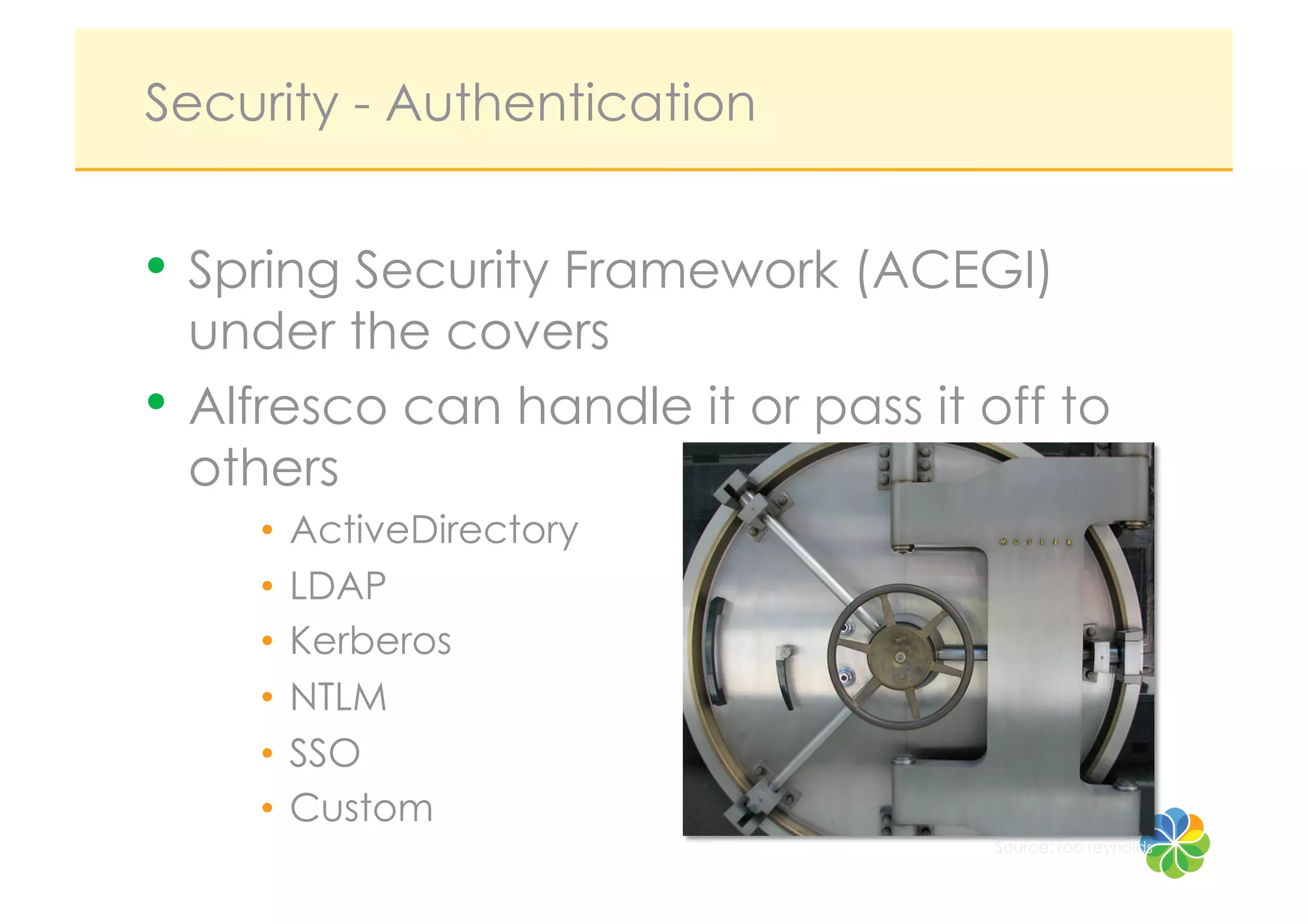 Security - Authentication


•  Spring Security Framework (ACEGI)
   under the covers
•  Alfresco can handle it or pass it off to
   others
     •  ActiveDirectory
     •  LDAP
     •  Kerberos
     •  NTLM
     •  SSO
     •  Custom
                                     Source: roo reynolds
 