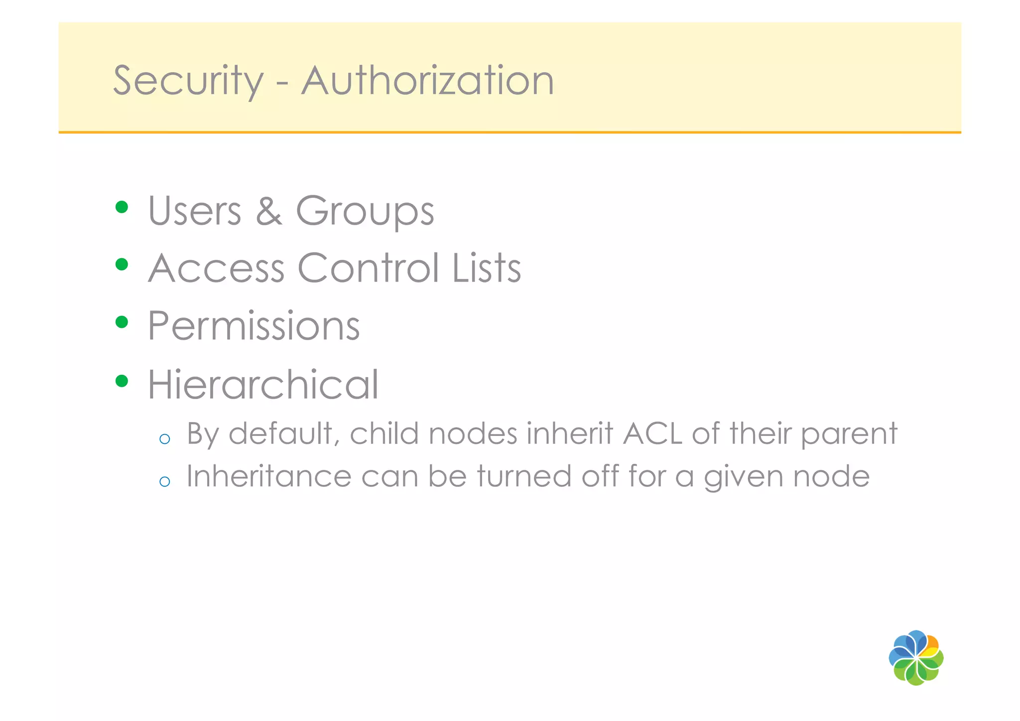 Security - Authorization


•  Users & Groups
•  Access Control Lists
•  Permissions
•  Hierarchical
  o    By default, child nodes inherit ACL of their parent
  o    Inheritance can be turned off for a given node
 