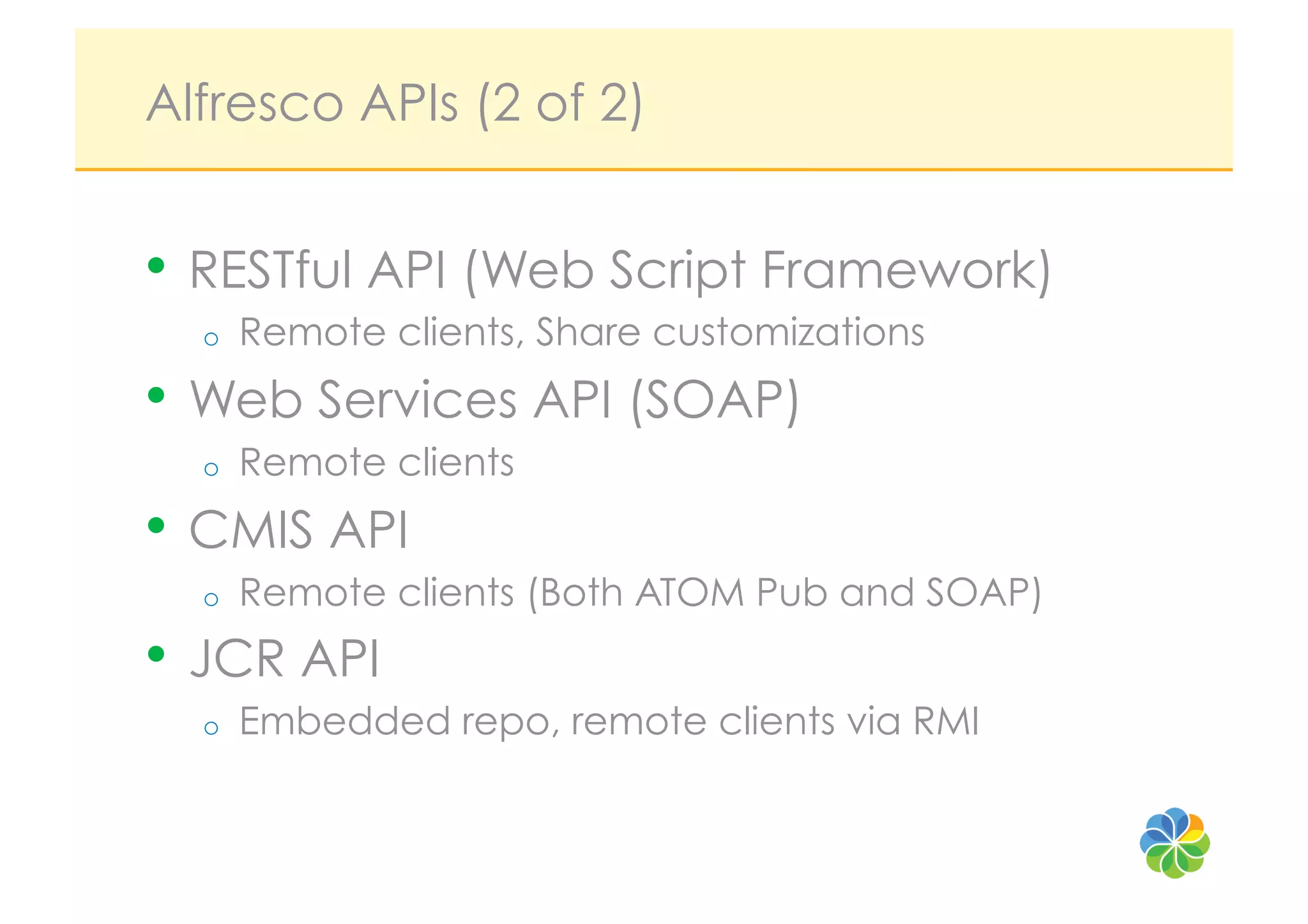 Alfresco APIs (2 of 2)


•  RESTful API (Web Script Framework)
  o    Remote clients, Share customizations
•  Web Services API (SOAP)
  o    Remote clients
•  CMIS API
  o    Remote clients (Both ATOM Pub and SOAP)
•  JCR API
  o    Embedded repo, remote clients via RMI
 