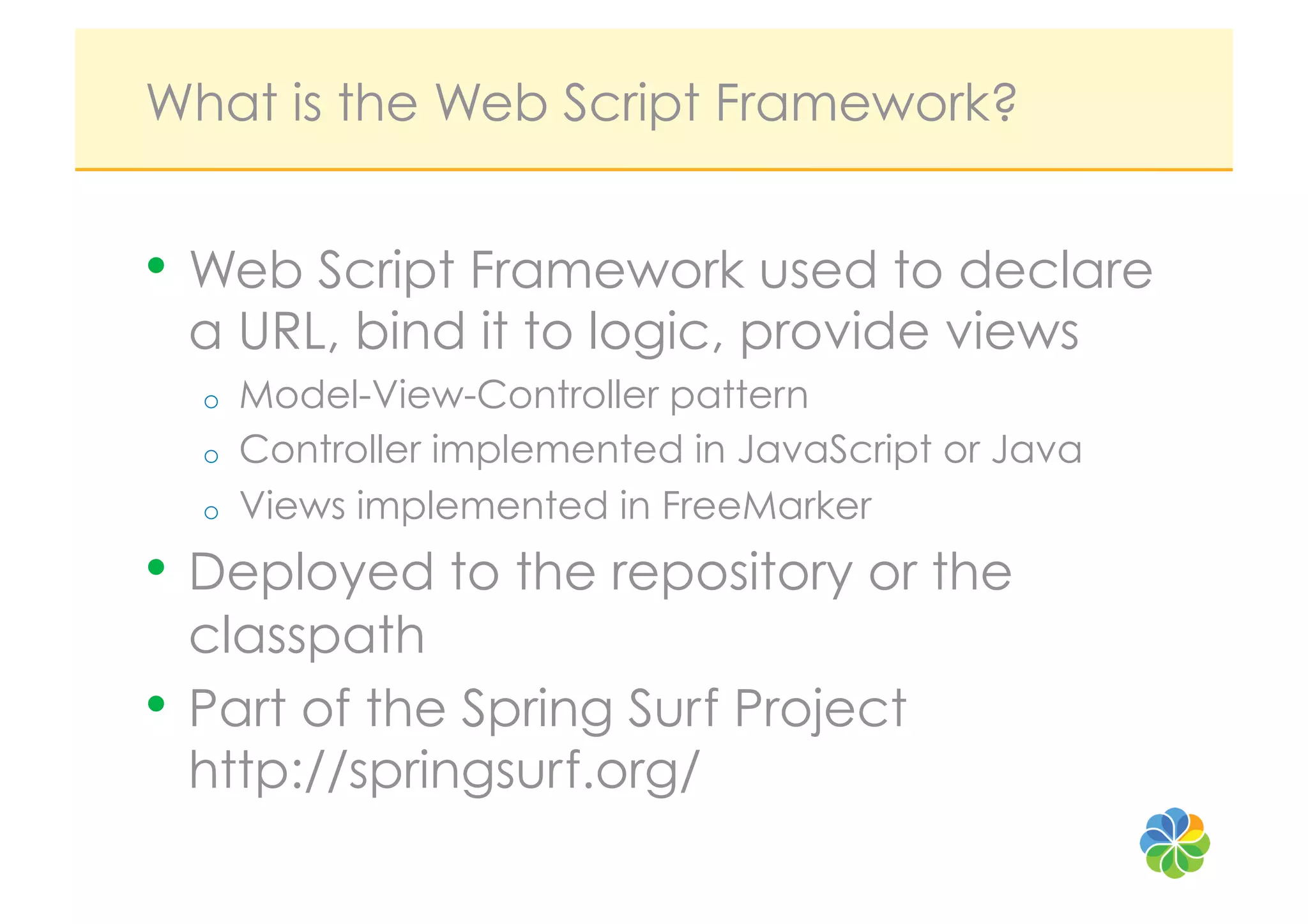What is the Web Script Framework?


•  Web Script Framework used to declare
 a URL, bind it to logic, provide views
  o    Model-View-Controller pattern
  o    Controller implemented in JavaScript or Java
  o    Views implemented in FreeMarker
•  Deployed to the repository or the
   classpath
•  Part of the Spring Surf Project
   http://springsurf.org/
 