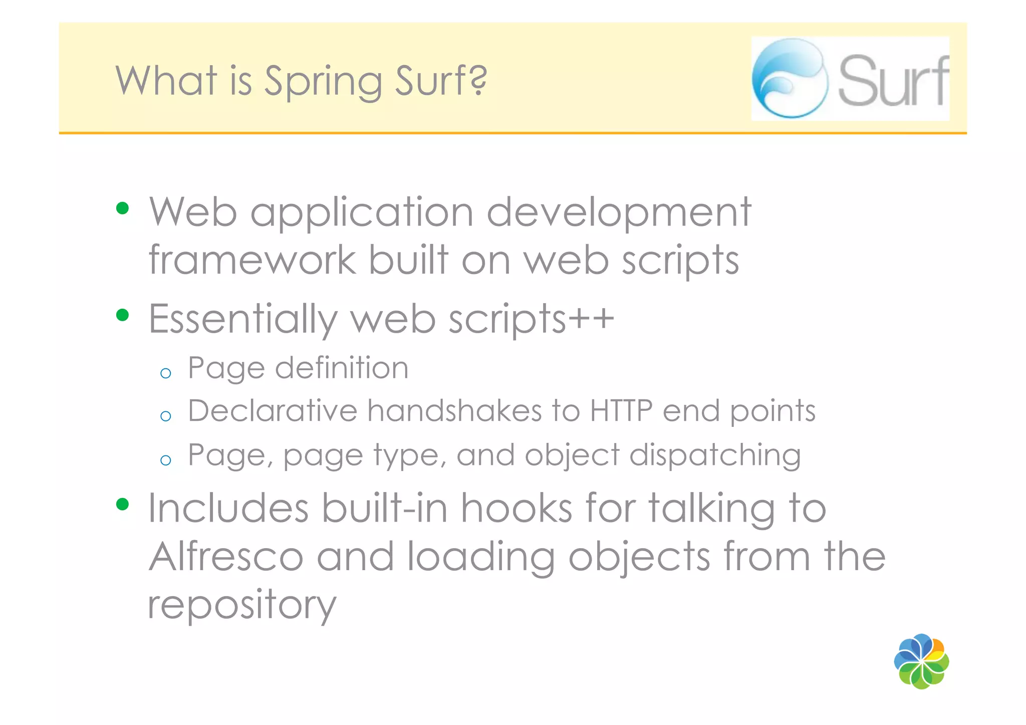 What is Spring Surf?


•  Web application development
   framework built on web scripts
•  Essentially web scripts++
  o    Page definition
  o    Declarative handshakes to HTTP end points
  o    Page, page type, and object dispatching
•  Includes built-in hooks for talking to
 Alfresco and loading objects from the
 repository
 