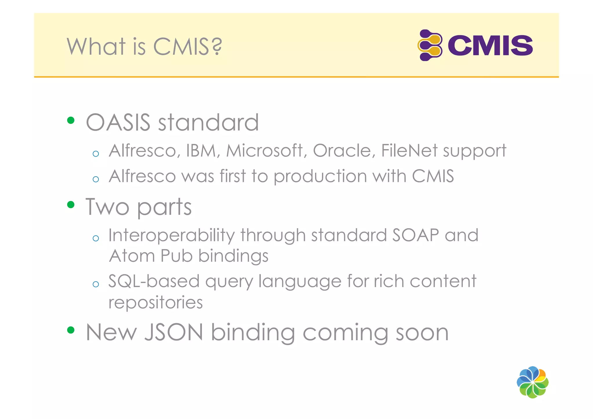 What is CMIS?


•  OASIS standard
  o    Alfresco, IBM, Microsoft, Oracle, FileNet support
  o    Alfresco was first to production with CMIS
•  Two parts
  o    Interoperability through standard SOAP and
       Atom Pub bindings
  o    SQL-based query language for rich content
       repositories
•  New JSON binding coming soon
 