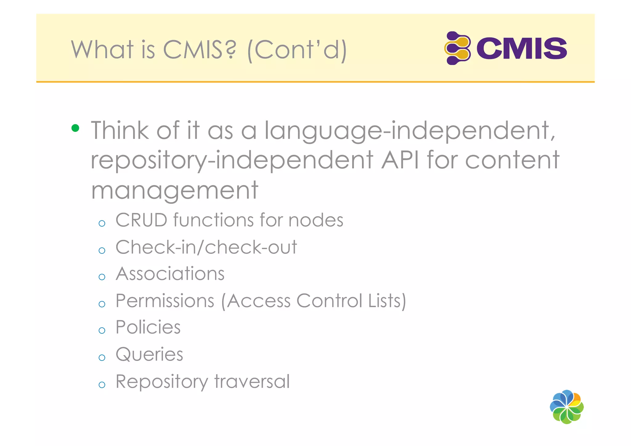 What is CMIS? (Cont’d)


•  Think of it as a language-independent,
 repository-independent API for content
 management
  o    CRUD functions for nodes
  o    Check-in/check-out
  o    Associations
  o    Permissions (Access Control Lists)
  o    Policies
  o    Queries
  o    Repository traversal
 