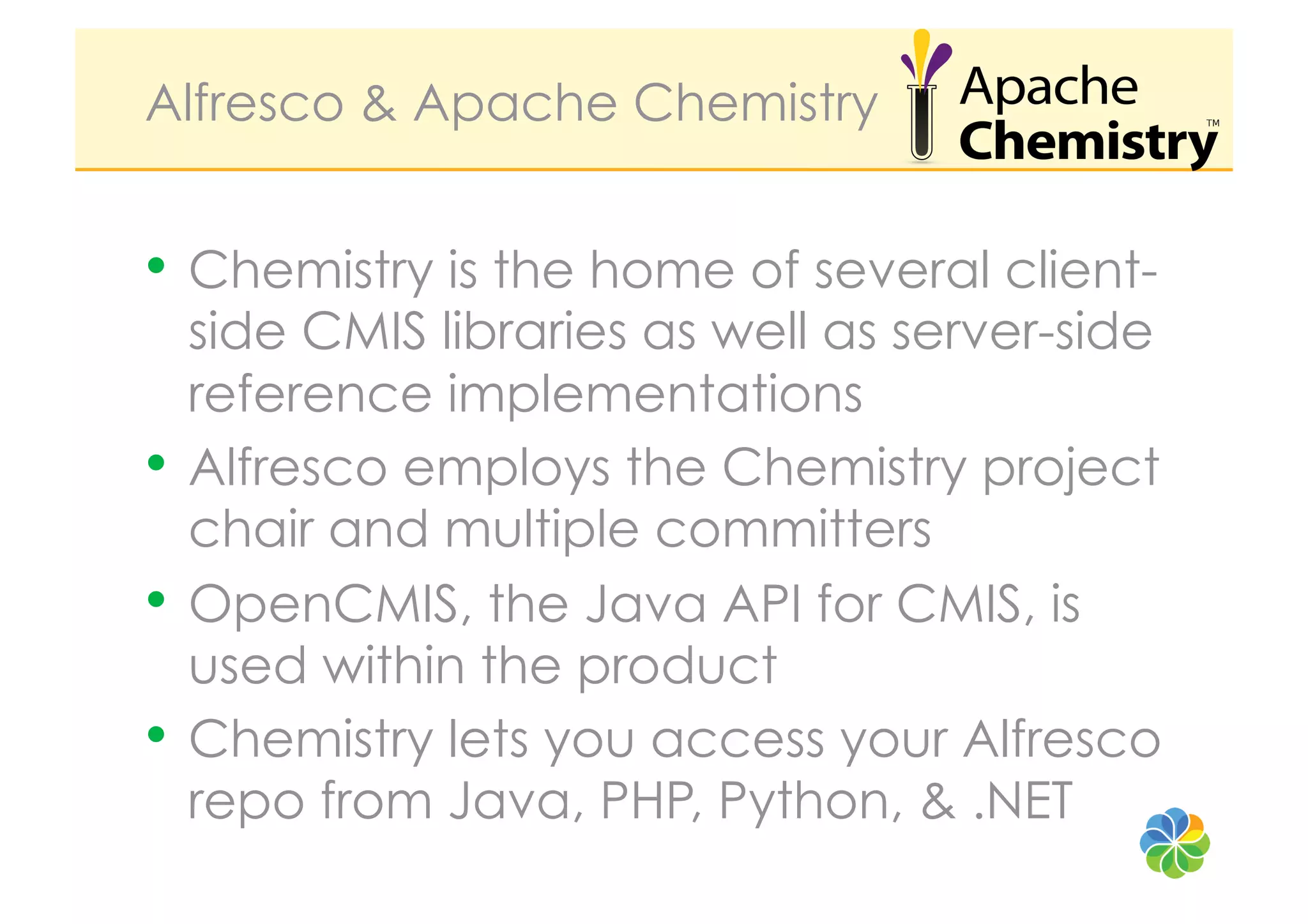 Alfresco & Apache Chemistry


•  Chemistry is the home of several client-
   side CMIS libraries as well as server-side
   reference implementations
•  Alfresco employs the Chemistry project
   chair and multiple committers
•  OpenCMIS, the Java API for CMIS, is
   used within the product
•  Chemistry lets you access your Alfresco
   repo from Java, PHP, Python, & .NET
 