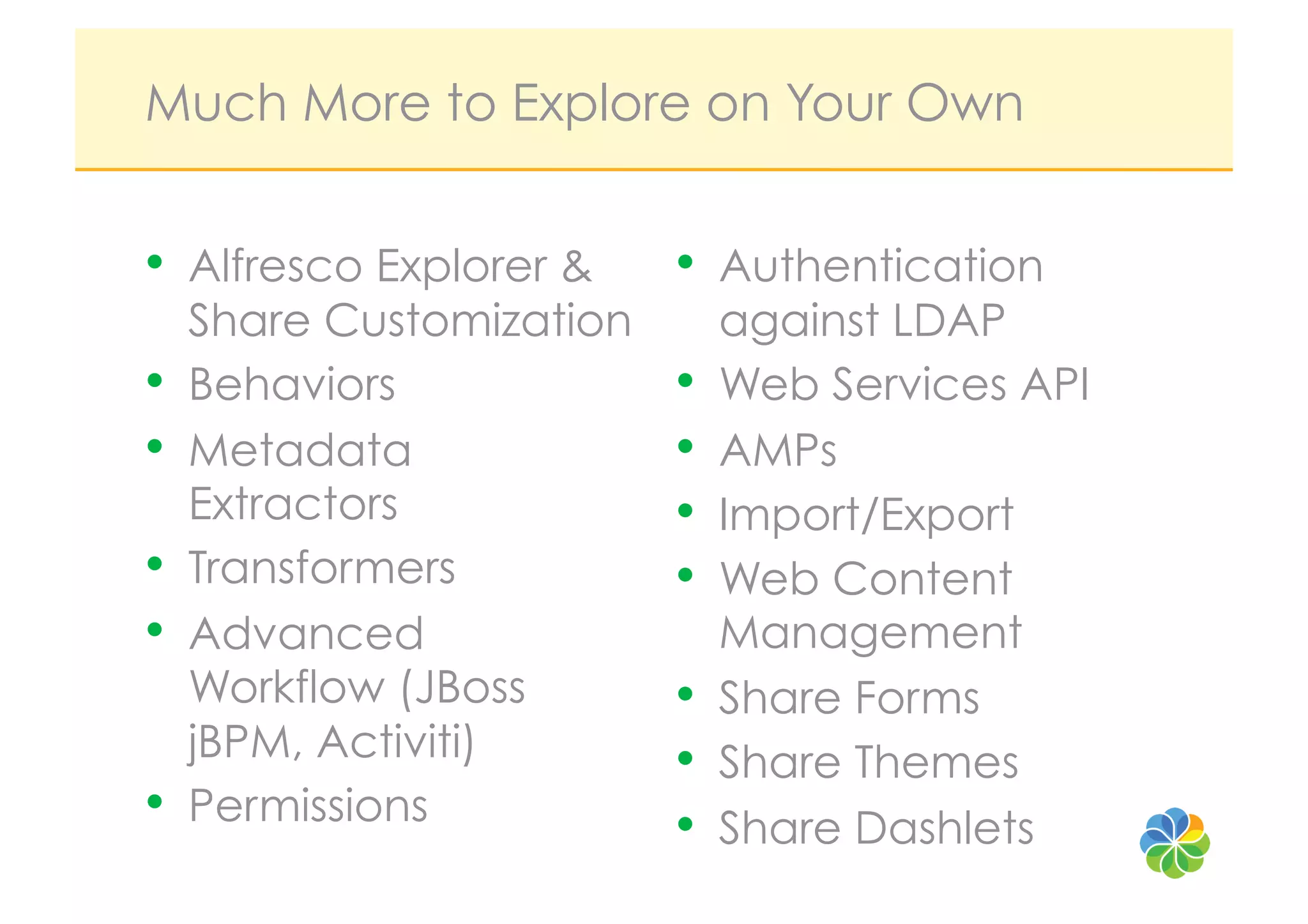 Much More to Explore on Your Own


•  Alfresco Explorer &     •  Authentication
     Share Customization        against LDAP
•    Behaviors             •    Web Services API
•    Metadata              •    AMPs
     Extractors            •    Import/Export
•    Transformers          •    Web Content
•    Advanced                   Management
     Workflow (JBoss       •    Share Forms
     jBPM, Activiti)       •    Share Themes
•    Permissions           •    Share Dashlets
 