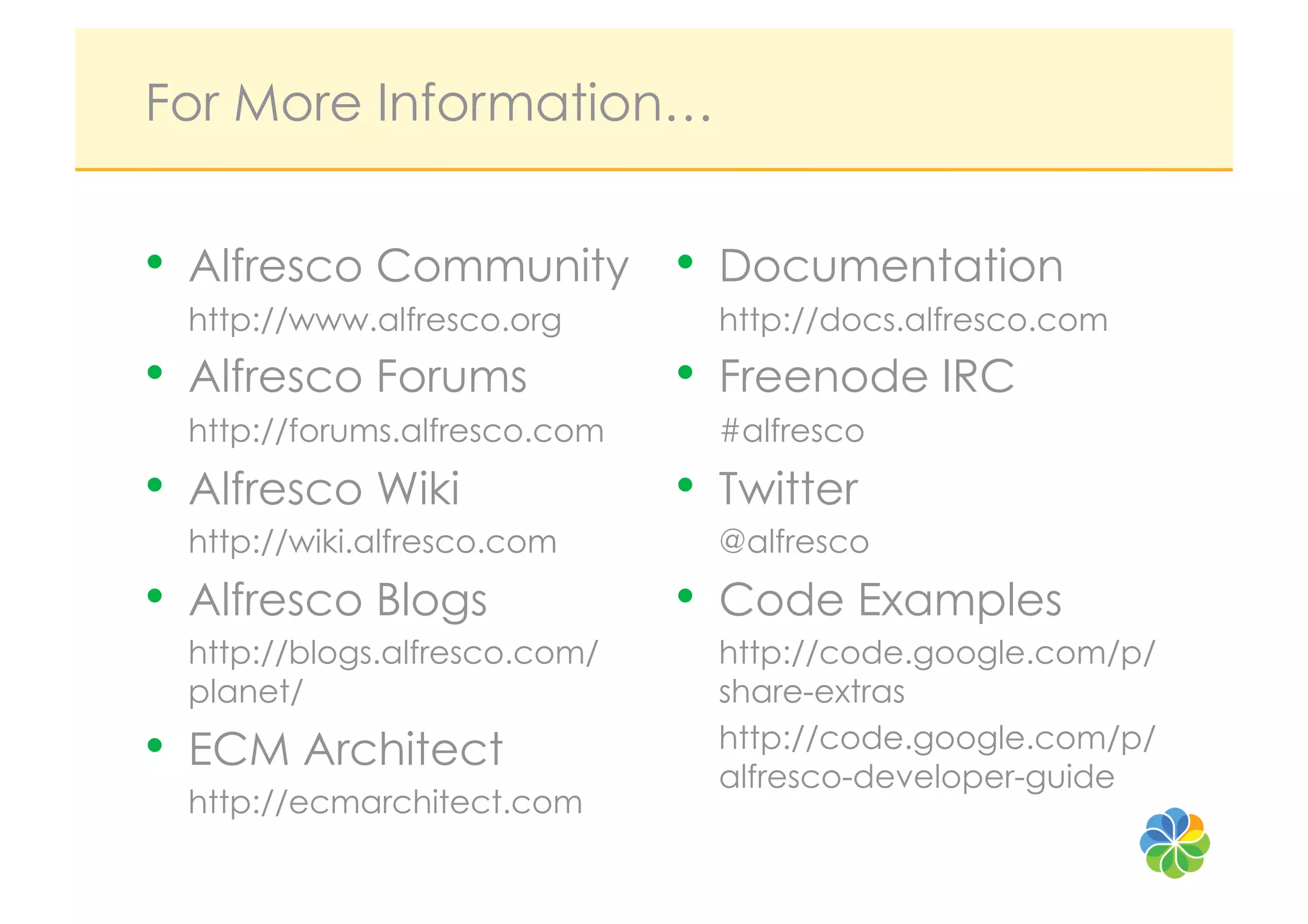 For More Information…


•  Alfresco Community •  Documentation
  http://www.alfresco.org        http://docs.alfresco.com
•  Alfresco Forums             •  Freenode IRC
  http://forums.alfresco.com     #alfresco
•  Alfresco Wiki               •  Twitter
  http://wiki.alfresco.com       @alfresco
•  Alfresco Blogs              •  Code Examples
  http://blogs.alfresco.com/     http://code.google.com/p/
  planet/                        share-extras
•  ECM Architect                 http://code.google.com/p/
                                 alfresco-developer-guide
  http://ecmarchitect.com
 