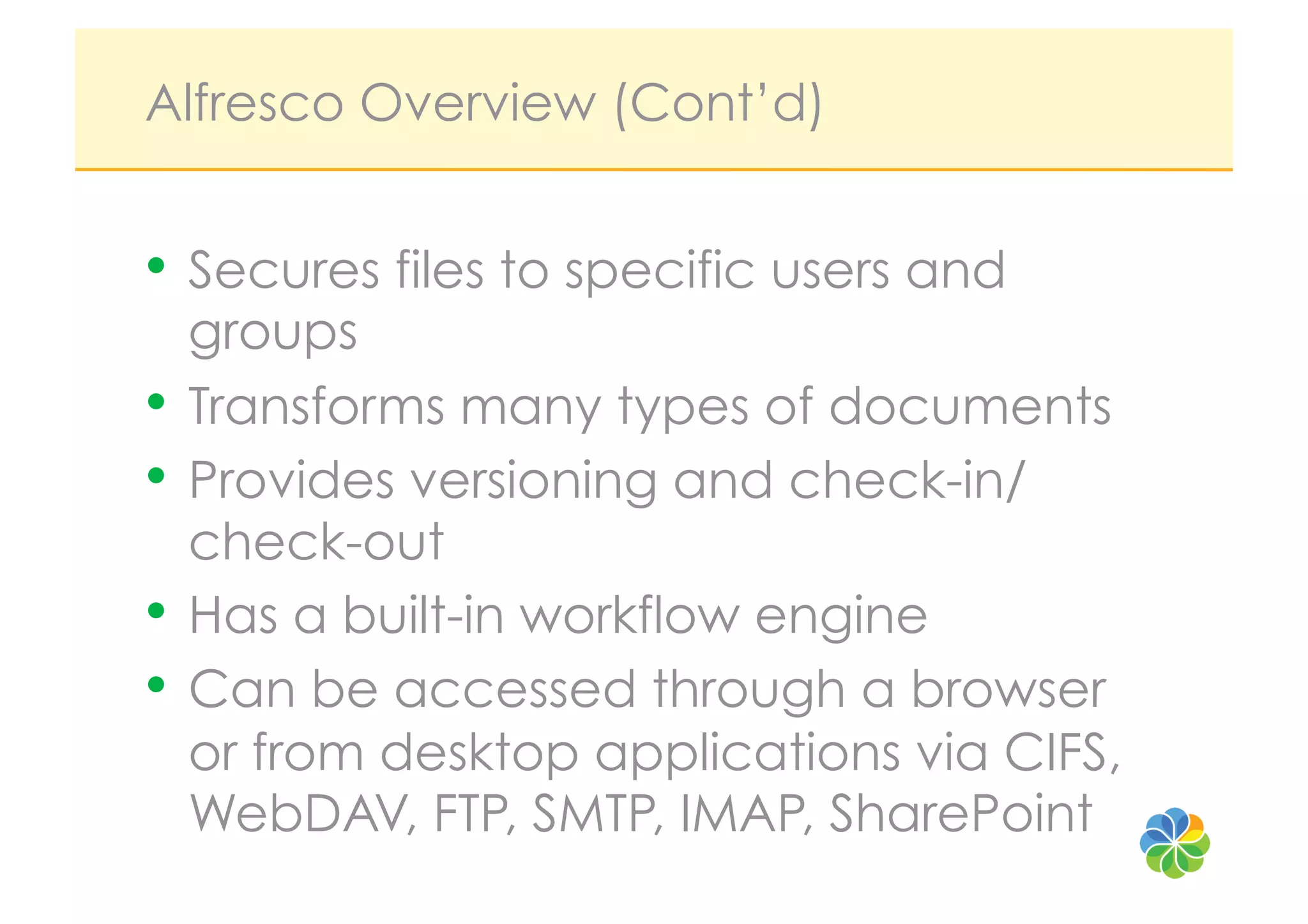 Alfresco Overview (Cont’d)


•  Secures files to specific users and
   groups
•  Transforms many types of documents
•  Provides versioning and check-in/
   check-out
•  Has a built-in workflow engine
•  Can be accessed through a browser
   or from desktop applications via CIFS,
   WebDAV, FTP, SMTP, IMAP, SharePoint
 