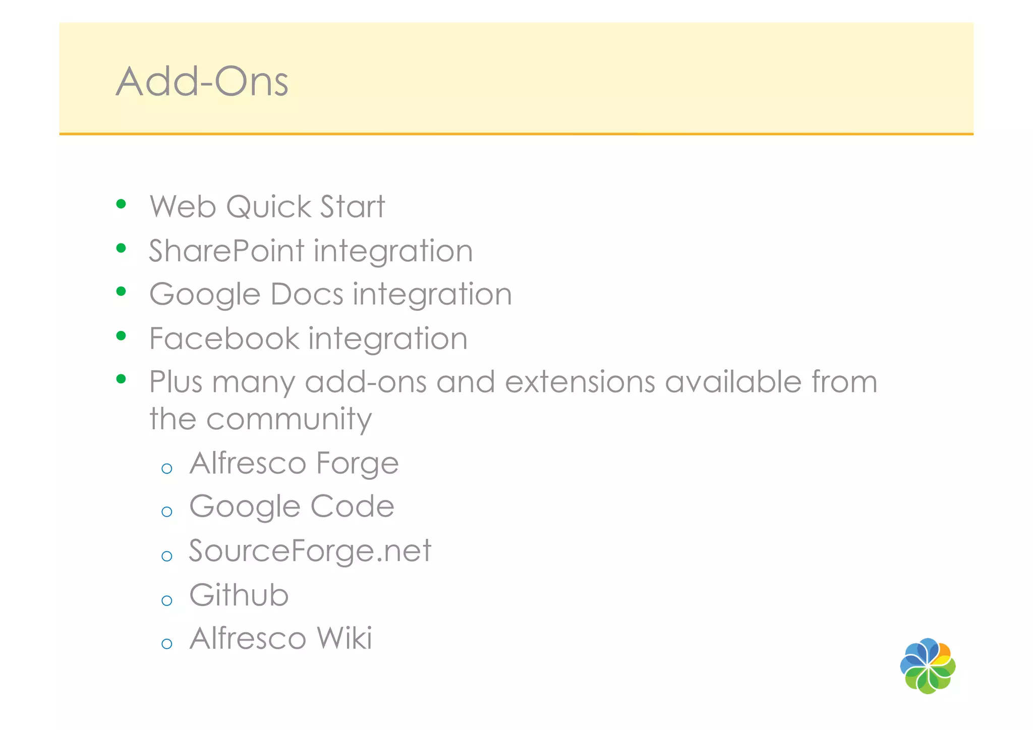 Add-Ons

•    Web Quick Start
•    SharePoint integration
•    Google Docs integration
•    Facebook integration
•    Plus many add-ons and extensions available from
     the community
      o  Alfresco Forge
      o  Google Code
      o  SourceForge.net
      o  Github
      o  Alfresco Wiki
 