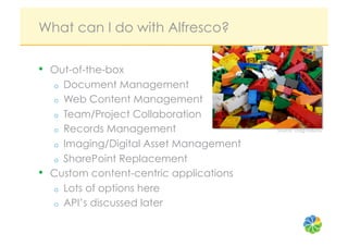 What can I do with Alfresco?

•    Out-of-the-box
     o  Document Management
     o  Web Content Management
     o  Team/Project Collaboration
     o  Records Management                 Source: craig rodway


     o  Imaging/Digital Asset Management
     o  SharePoint Replacement
•    Custom content-centric applications
     o  Lots of options here
     o  API’s discussed later
 