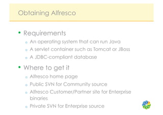 Obtaining Alfresco


•  Requirements
  o    An operating system that can run Java
  o    A servlet container such as Tomcat or JBoss
  o    A JDBC-compliant database

•  Where to get it
  o    Alfresco home page
  o    Public SVN for Community source
  o    Alfresco Customer/Partner site for Enterprise
       binaries
  o    Private SVN for Enterprise source
 