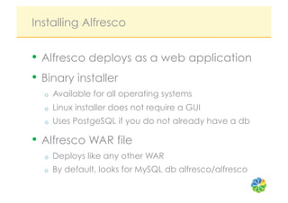Installing Alfresco


•  Alfresco deploys as a web application
•  Binary installer
  o    Available for all operating systems
  o    Linux installer does not require a GUI
  o    Uses PostgeSQL if you do not already have a db

•  Alfresco WAR file
  o    Deploys like any other WAR
  o    By default, looks for MySQL db alfresco/alfresco
 