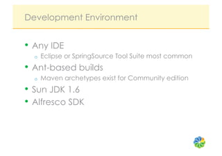 Development Environment


•  Any IDE
  o    Eclipse or SpringSource Tool Suite most common
•  Ant-based builds
  o    Maven archetypes exist for Community edition
•  Sun JDK 1.6
•  Alfresco SDK
 