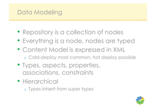 Data Modeling


•  Repository is a collection of nodes
•  Everything is a node, nodes are typed
•  Content Model is expressed in XML
  o    Cold-deploy most common, hot deploy possible
•  Types, aspects, properties,
   associations, constraints
•  Hierarchical
  o    Types inherit from super types
 