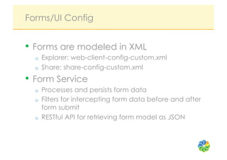 Forms/UI Config


•  Forms are modeled in XML
  o    Explorer: web-client-config-custom.xml
  o    Share: share-config-custom.xml
•  Form Service
  o    Processes and persists form data
  o    Filters for intercepting form data before and after
       form submit
  o    RESTful API for retrieving form model as JSON
 