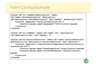 Form Config Example
<field id=”sc:itemShortDescription" label-
id="label.shortDescription" description-
id="description.shortDescription" set="header" mandatory="true”>
    <control template="controls/textfield.ftl”>
         <control-param name="maxLength">100</control-param>
    </control>
</field>

<field id=”sc:itemSku" label-id="label.sku" description-
id="description.sku" set="header" />

<field id=”sc:solutionSections" label-id="label.solutionSections”
description-id="description.solutionSections" set="sections”>
    <control template="/org/alfresco/components/form/controls/sc-
association.ftl”>
         <control-param name="showTargetLink">true</control-param>
         <control-param name="allowOtherAssocs">false</control-
param>
    </control>
</field>
 