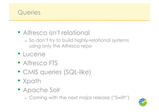Queries


•  Alfresco isn't relational
  o    So don’t try to build highly-relational systems
       using only the Alfresco repo
•  Lucene
•  Alfresco FTS
•  CMIS queries (SQL-like)
•  Xpath
•  Apache Solr
  o    Coming with the next major release (“Swift”)
 