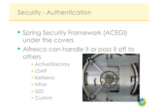 Security - Authentication


•  Spring Security Framework (ACEGI)
   under the covers
•  Alfresco can handle it or pass it off to
   others
     •  ActiveDirectory
     •  LDAP
     •  Kerberos
     •  NTLM
     •  SSO
     •  Custom
                                     Source: roo reynolds
 