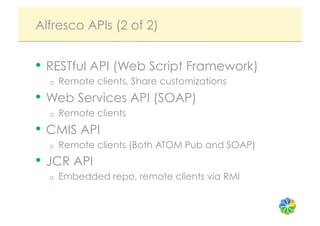 Alfresco APIs (2 of 2)


•  RESTful API (Web Script Framework)
  o    Remote clients, Share customizations
•  Web Services API (SOAP)
  o    Remote clients
•  CMIS API
  o    Remote clients (Both ATOM Pub and SOAP)
•  JCR API
  o    Embedded repo, remote clients via RMI
 