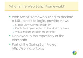 What is the Web Script Framework?


•  Web Script Framework used to declare
 a URL, bind it to logic, provide views
  o    Model-View-Controller pattern
  o    Controller implemented in JavaScript or Java
  o    Views implemented in FreeMarker
•  Deployed to the repository or the
   classpath
•  Part of the Spring Surf Project
   http://springsurf.org/
 