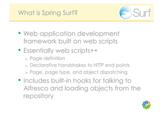 What is Spring Surf?


•  Web application development
   framework built on web scripts
•  Essentially web scripts++
  o    Page definition
  o    Declarative handshakes to HTTP end points
  o    Page, page type, and object dispatching
•  Includes built-in hooks for talking to
 Alfresco and loading objects from the
 repository
 