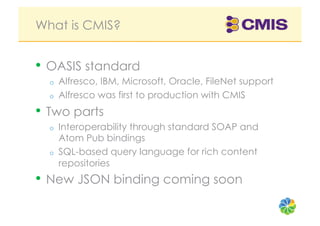 What is CMIS?


•  OASIS standard
  o    Alfresco, IBM, Microsoft, Oracle, FileNet support
  o    Alfresco was first to production with CMIS
•  Two parts
  o    Interoperability through standard SOAP and
       Atom Pub bindings
  o    SQL-based query language for rich content
       repositories
•  New JSON binding coming soon
 