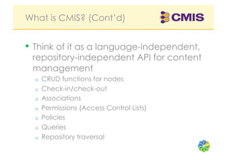 What is CMIS? (Cont’d)


•  Think of it as a language-independent,
 repository-independent API for content
 management
  o    CRUD functions for nodes
  o    Check-in/check-out
  o    Associations
  o    Permissions (Access Control Lists)
  o    Policies
  o    Queries
  o    Repository traversal
 