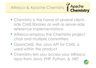 Alfresco & Apache Chemistry


•  Chemistry is the home of several client-
   side CMIS libraries as well as server-side
   reference implementations
•  Alfresco employs the Chemistry project
   chair and multiple committers
•  OpenCMIS, the Java API for CMIS, is
   used within the product
•  Chemistry lets you access your Alfresco
   repo from Java, PHP, Python, & .NET
 