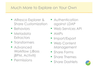 Much More to Explore on Your Own


•  Alfresco Explorer &     •  Authentication
     Share Customization        against LDAP
•    Behaviors             •    Web Services API
•    Metadata              •    AMPs
     Extractors            •    Import/Export
•    Transformers          •    Web Content
•    Advanced                   Management
     Workflow (JBoss       •    Share Forms
     jBPM, Activiti)       •    Share Themes
•    Permissions           •    Share Dashlets
 