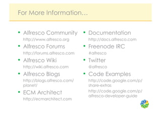 For More Information…


•  Alfresco Community •  Documentation
  http://www.alfresco.org        http://docs.alfresco.com
•  Alfresco Forums             •  Freenode IRC
  http://forums.alfresco.com     #alfresco
•  Alfresco Wiki               •  Twitter
  http://wiki.alfresco.com       @alfresco
•  Alfresco Blogs              •  Code Examples
  http://blogs.alfresco.com/     http://code.google.com/p/
  planet/                        share-extras
•  ECM Architect                 http://code.google.com/p/
                                 alfresco-developer-guide
  http://ecmarchitect.com
 