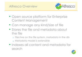 Alfresco Overview


•  Open source platform for Enterprise
   Content Management
•  Can manage any kind/size of file
•  Stores the file and metadata about
   the file
  o    Files live on the file system, metadata in the db
  o    Metadata model is extensible
•  Indexes all content and metadata for
 search
 