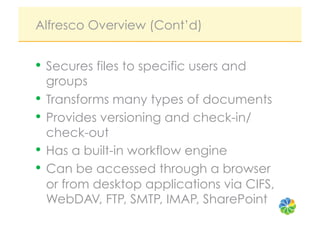 Alfresco Overview (Cont’d)


•  Secures files to specific users and
   groups
•  Transforms many types of documents
•  Provides versioning and check-in/
   check-out
•  Has a built-in workflow engine
•  Can be accessed through a browser
   or from desktop applications via CIFS,
   WebDAV, FTP, SMTP, IMAP, SharePoint
 