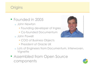 Origins


•  Founded in 2005
  o    John Newton
        •  Founding developer of Ingres
        •  Co-founded Documentum
  o    John Powell
        •  COO of Business Objects
        •  President of Oracle UK
  o    Lots of Engineers from Documentum, Interwoven,
       Vignette
•  Assembled from Open Source
 components
 