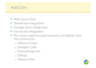 Add-Ons

•    Web Quick Start
•    SharePoint integration
•    Google Docs integration
•    Facebook integration
•    Plus many add-ons and extensions available from
     the community
      o  Alfresco Forge
      o  Google Code
      o  SourceForge.net
      o  Github
      o  Alfresco Wiki
 