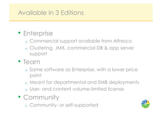 Available in 3 Editions


•  Enterprise
  o    Commercial support available from Alfresco
  o    Clustering, JMX, commercial DB & app server
       support
•  Team
  o    Same software as Enterprise, with a lower price
       point
  o    Meant for departmental and SMB deployments
  o    User- and content volume-limited license
•  Community
  o    Community- or self-supported
 