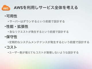 AWSを利用しサービス全体を考える
•可用性
• サーバーはダウンするという前提で設計する
•性能・拡張性
• 急なリクエストが発生するという前提で設計する
•保守性
•定期的なシステムメンテナンスが発生するという前提で設計する
•コスト
•ユーザー数が増えてもコストが激増しないような設計する
 