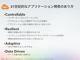 21世紀的なアプリケーション開発のあり方
•Controllable
• コンポーネント化とステートレス化
• デプロイメントおよび運用のプロセスの自動化
• アプリケーション設計の最初に考えるべきはコスト
•Resilient
• 顧客の保護は何よりも優先されるべき
• コンティニュアスなデプロイメントやインテグレーションは日常だ
• 障害は例外的なものではないと考えること
•Adaptive
• 自分で制約することをやめよ
•Data Driven
• データを最大限に活用せよ
参考：@IT アマゾンCTOが語った、「クラウドネイティブ」なアプリのつくりかた
 