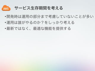 サービス生存期間を考える
•開発時は運用の部分まで考慮していないことが多い
•運用は誰がやるのか？をしっかり考える
•最新ではなく、最適な機能を提供する
 