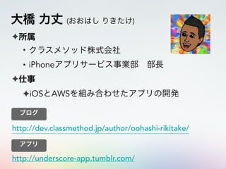 大橋 力丈 (おおはし りきたけ)
✦所属
• クラスメソッド株式会社
• iPhoneアプリサービス事業部 部長
✦仕事
✦iOSとAWSを組み合わせたアプリの開発
http://dev.classmethod.jp/author/oohashi-rikitake/
ブログ
http://underscore-app.tumblr.com/
アプリ
 