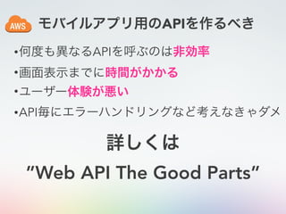 モバイルアプリ用のAPIを作るべき
•何度も異なるAPIを呼ぶのは非効率
•画面表示までに時間がかかる
•ユーザー体験が悪い
•API毎にエラーハンドリングなど考えなきゃダメ
詳しくは
”Web API The Good Parts”
 
