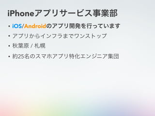 iPhoneアプリサービス事業部
• iOS/Androidのアプリ開発を行っています
• アプリからインフラまでワンストップ
• 秋葉原 / 札幌
• 約25名のスマホアプリ特化エンジニア集団
 