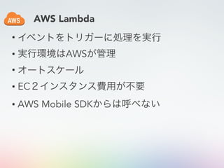 • イベントをトリガーに処理を実行
• 実行環境はAWSが管理
• オートスケール
• EC２インスタンス費用が不要
• AWS Mobile SDKからは呼べない
AWS Lambda
 