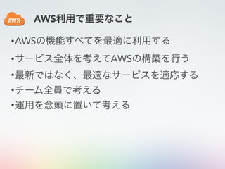 •AWSの機能すべてを最適に利用する
•サービス全体を考えてAWSの構築を行う
•最新ではなく、最適なサービスを適応する
•チーム全員で考える
•運用を念頭に置いて考える
AWS利用で重要なこと
 