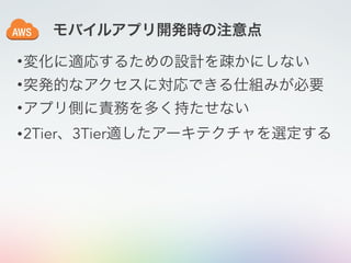 •変化に適応するための設計を疎かにしない
•突発的なアクセスに対応できる仕組みが必要
•アプリ側に責務を多く持たせない
•2Tier、3Tier適したアーキテクチャを選定する
モバイルアプリ開発時の注意点
 