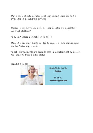 Developers should develop as if they expect their app to be
available to all Android devices.
Besides cost, why should mobile app developers target the
Android platform?
Why is Android competition to itself?
Describe key ingredients needed to create mobile applications
on the Android platform.
What improvements are made to mobile development by use of
Google's Android Studio SDK?
Need 2-3 Pages
 