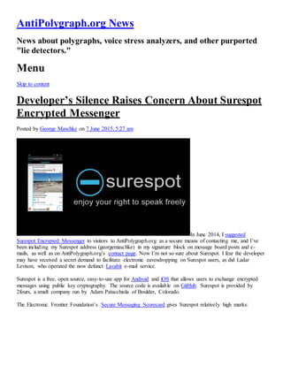 AntiPolygraph.org News
News about polygraphs, voice stress analyzers, and other purported
"lie detectors."
Menu
Skip to content
Developer’s Silence Raises Concern About Surespot
Encrypted Messenger
Posted by George Maschke on 7 June 2015, 5:27 am
In June 2014, I suggested
Surespot Encrypted Messenger to visitors to AntiPolygraph.org as a secure means of contacting me, and I’ve
been including my Surespot address (georgemaschke) in my signature block on message board posts and e-
mails, as well as on AntiPolygraph.org’s contact page. Now I’m not so sure about Surespot. I fear the developer
may have received a secret demand to facilitate electronic eavesdropping on Surespot users, as did Ladar
Levison, who operated the now defunct Lavabit e-mail service.
Surespot is a free, open source, easy-to-use app for Android and iOS that allows users to exchange encrypted
messages using public key cryptography. The source code is available on GitHub. Surespot is provided by
2fours, a small company run by Adam Patacchiola of Boulder, Colorado.
The Electronic Frontier Foundation’s Secure Messaging Scorecard gives Surespot relatively high marks:
 