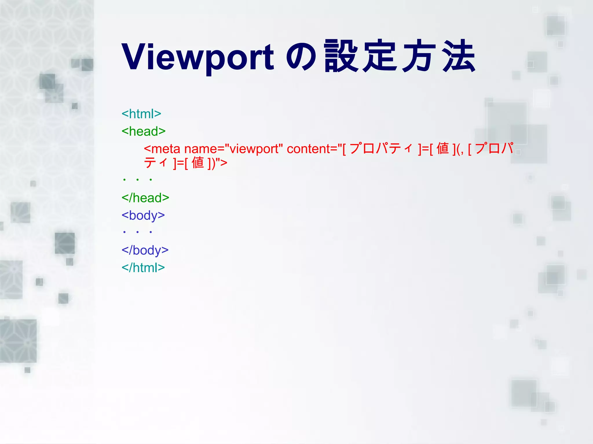 Viewport の設定方法
<html>
<head>
    <meta name="viewport" content="[ プロパティ ]=[ 値 ](, [ プロパ
    ティ ]=[ 値 ])">
・・・
</head>
<body>
・・・
</body>
</html>
 