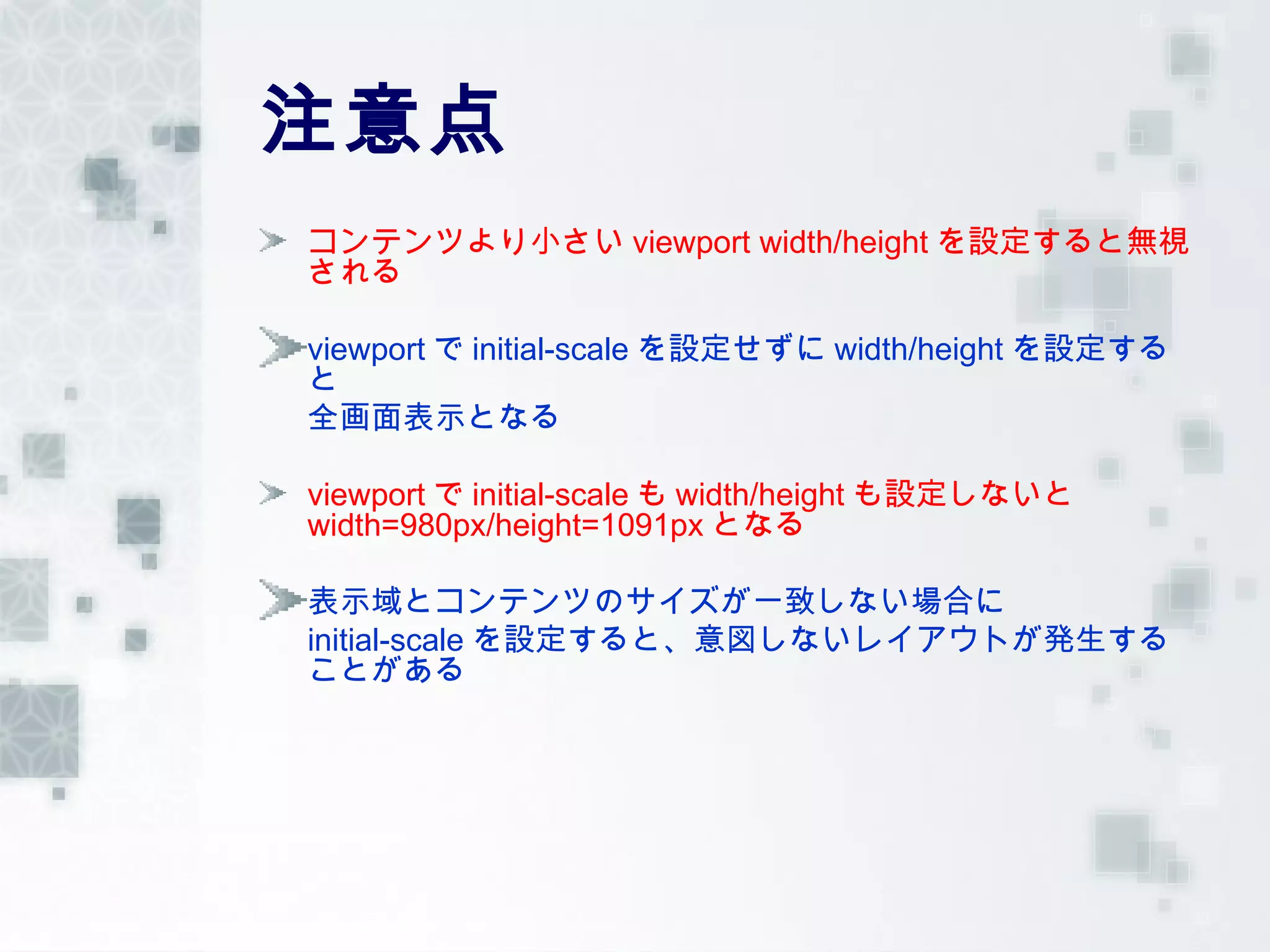 注意点
コンテンツより小さい viewport width/height を設定すると無視
される

viewport で initial-scale を設定せずに width/height を設定する
と
全画面表示となる

viewport で initial-scale も width/height も設定しないと
width=980px/height=1091px となる

表示域とコンテンツのサイズが一致しない場合に
initial-scale を設定すると、意図しないレイアウトが発生する
ことがある
 