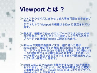 Viewport とは？
ウィンドウサイズにあわせて拡大率を可変させるおまじ
ないです。
デフォルトで Viewport の横幅は 980px に設定されてい
ます。

例えば、横幅が 780px のウェブページでは 200px の余
白が生まれ、 またリキッド（可変）レイアウトのウェ
ブページでは横幅が 980px に設定されます。

iPhone の実際の画面サイズは、縦に持った際は
320x480px 、横に持った際は 480x320px となりますの
で、 デフォルトの 980px で表示した場合、 PC 概ね 1/3
～ 1/2 程度のサイズに縮小表示されます。 その為、ペ
ージを開いた時点では文字が小さすぎて判読出来ないこ
とがしばしば起こり得ます。

xhtml にはこの Viewport を操作する Meta Tag が用意さ
れています。 これにより、 PC 等他の環境からの閲覧
に影響を与えずに、 SmartPhone に適したウェブサイト
 